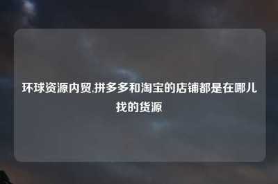 环球资源内贸与电商平台货源渠道全解析 淘宝与拼多多店铺的国内贸易代理指南